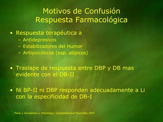 Motivos de ConfusiónRespuesta FarmacológicaRespuesta terapéutica aAntidepresivosEstabilizadores del HumorAntipsicóticos (esp. atípicos)Traslape de respuesta entre DBP y DB mas evidente con el DB-IINi BP-II ni DBP responden adecuadamente a Li con la especificidad de DB-IParis J, Gunderson J, Weinberg I. Comprehensive Psychiatry 2007