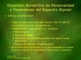 Desorden Borderline de Personalidady Desórdenes del Espectro BipolarDifíciles de DiferenciarEspecialmente con Desorden Bipolar Tipo II (DB II)Comparten muchas característicasTratamientos a considerar muy similaresPsicoterapiaFarmacoterapiaAmbiente de vida estructurado con apoyo social disponibleRiesgo de suicidio: hospitalizaciónEn el desorden borderline de la personalidad es común la co-ocurrencia de desórdenes afectivos y viceversaGabbard, 2006American Psychiatric Association, 2000