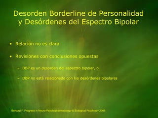 Desorden Borderline de Personalidady Desórdenes del Espectro BipolarRelación no es claraRevisiones con conclusiones opuestasDBP es un desorden del espectro bipolar, oDBP no está relacionado con los desórdenes bipolaresBenazzi F. Progress in Neuro-Psychopharmacology & Biological Psychiatry 2006