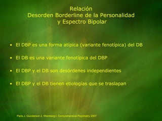 RelaciónDesorden Borderline de la Personalidad y Espectro BipolarEl DBP es una forma atípica (variante fenotípica) del DBEl DB es una variante fenotípica del DBPEl DBP y el DB son desórdenes independientesEl DBP y el DB tienen etiologías que se traslapanParis J, Gunderson J, Weinberg I. Comprehensive Psychiatry 2007