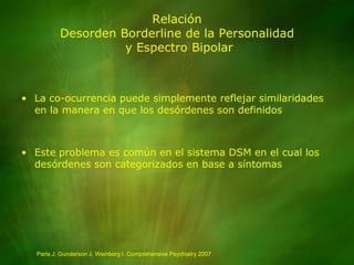 RelaciónDesorden Borderline de la Personalidad y Espectro BipolarLa co-ocurrencia puede simplemente reflejar similaridades en la manera en que los desórdenes son definidosEste problema es común en el sistema DSM en el cual los desórdenes son categorizados en base a síntomasParis J, Gunderson J, Weinberg I. Comprehensive Psychiatry 2007