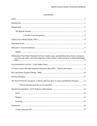 Problem-solving training (Hyde, 2001).  NOTE: This model appears to be culturally limited (Hyde, 2001) and is best suited for middle to upper middle class families.Improve student academic support Improve school attendanceEnhance level of knowledge and skill with IEP accommodations/supportive servicesDecrease the amount of time needed for IEP meetingsIncrease student participation and treatment adherence Improve overall school, student, and family satisfactionLearn effective coping strategies and techniques for recurrent episodesObstacles to AccommodationsChengappa and Williams (2005) interviewed US and UK based psychiatrists seeking what they perceived as barriers to effective management of bipolar disorder. This study demonstrates that education for these students, their parents, and their schools is the foremost important dynamic that can bring about improvement (Chengappa & Williams, 2005). The article states that both US and UK psychiatrists reported the need for the improvement of therapeutic agents that can be tolerated well and be effective throughout all intervals of the illness. Additional significant difficulties reported as barriers were poor adherence to treatment, substance use/abuse, problematic diagnoses, and lack of stabilization. It is clear that these doctors share the same goal as most families of reducing the occurrence of relapse and providing a swift response to relapse episodes. The study is not age-specific and is limited by self-reporting, but is useful for validating the importance the role education plays in a family system therapeutic intervention approach.ImpactAs you will see in the following fact sheet, bipolar disorder does not discriminate against age, culture, or gender. Also, the depression associated with bipolar disorder has a global impact on disability. This workshop handbook can be used to help fulfill the need to utilize those in distinctive roles such as school counselors and social workers through education and advocacy as part of an extensive therapeutic management plan to help adolescents diagnosed with bipolar and their families across the globe. -153478759125Multicultural Fact Sheet Handout Feel free to print, copy, and distribute these freely, as long as you leave the names and email addresses of the creators of the resources on them (EdChange 2001)Accommodation Exercise:It Just Makes SenseTo help you to understand, explain, and address stigma issues with other students in relation to students receiving “special” treatment from faculty (Padron, 2006), you are being asked to complete a short assignment during which anxiety-provoking noises will be introduced, and your legs will be tied together while you wear glasses to blur your vision. This exercise is designed to simulate the discomfort students experience from both bipolar and medication reactions during class. This exercise is designed to promote understanding of the need for appropriate accommodations in school (Chengappa & Williams, 2005). When we think of certain sensory words such as blurry, hyper, and sick, we may not experience these feelings the same as others do (Bartoshuk, Fast, & Snyder 2005).Practicing appropriate behavior over and over (rehearsal) can lead to long-term stress reduction and prevent/eliminate coping strategies that may be maladaptive (Rohrmann, Netter, 2002).  This exercise will help you to keep in mind the possible variants between experience and expression (Bartoshuk, Fast, & Snyder 2005).  The student with bipolar disorder will be subjected to these and other similar sensory experiences during school, and it is clear that we can take advantage of the opportunities the IEP provides to address these sensory issues in such a way that will decrease maladaptive behaviors, increase appropriate coping skills, (Rohrmann, Netter, 2002) thereby improving school attendance and academic performance.                                 A Closer Look at the Individualized Education Plan (IEP): School and Family  Working TogetherHelp overcome stigmaIncrease understanding of basis for accommodationsImprove academic response to medication reactionsApplication of social network genograms Collaborate with doctors/school nursesFamily Considerations:Keeping student aliveHealth & wellbeingNormalized lifeEducationInclusionAccommodationsInformed & aware staffCommunicationDiscipline High school diplomaCollege & CareerIndependenceDo's and Don'ts Handout (Burke, 2006)1905182430.1.293298241540Pet Scan Handout                                             605646945072                The Social Network GenogramA Quick and Easy Way to Assess and Monitor ProgressThe application of a social network Genogram, which represents the student and family in their particular family life cycle stage (Carter & McGoldrick, 1989/2005), can be an easy and manageable means of incorporating present student/family challenges to facilitate preparation for the student’s future life course in a more proactive manner (Carter & McGoldrick, 1989/2005). -69011184989Critical transition periods can be identifiedRelapse episodes can be identified and perhaps avoidedSchool and family adaptability can be periodically examined (Carter & McGoldrick, 1989/2005). Special ConsiderationsGrief, Respect, and LearningIn recognizing that bipolar is a serious chronic brain disorder that cannot be cured (Hyde, 2001), school counselors and social workers can better serve the student’s needs by learning, accepting, and cooperating with each student’s treatment objectives (Hyde, 2001). Often the student is in need of acquiring new coping skills to perform satisfactorily in school with a new understanding of his/her self identity (Hyde, 2001). Being able to ascertain the specific needs of the student suffering with bipolar disorder and applying age-appropriate solutions (Foltz, 2006) in school in cooperation with the student’s social network is the driving force that will create greater hopes for success for the student, family, and school (Stein, Mann, & Hunt, 2007).GriefThere is a perplexing and chronic experience of grief for the student that should be recognized (Hyde, 2001). In addition to the stormy symptoms of bipolar, problems with possible legal issues, and dealing with numerous medical professionals, the student endures losing friendships, hopes and dreams no longer within reach, self-control, and sense of self (Hyde, 2001). Failure to recognize and work with the student’s grief can lead to setbacks in the student’s academic progress as well as his/her overall treatment regime (Hyde, 2001).RespectYou are a caring professional who works with many students with limited time and resources. The more effectively and efficiently you can work with each of your students, the better for everyone. Your office may be the only place where these students can experience the level and degree of respect they need and deserve. Education, support, and consultation are all things you already provide for your students (Hyde, 2001). Working from the student’s social network genogram can help guide your focus in areas that can help postpone, decrease, and most importantly prevent episodic relapses (Hyde, 2001). Your ability to distinguish the student’s personality traits from the symptoms of bipolar will be an important cornerstone of the mutual respect than can develop between you and your student. This is critical when seeking to avoid the reinforcement of dysfunctional behavior (Hyde, 2001). The student is expected to behave accordingly for numerous hours a day, five days a week, throughout the school year, year after year. Helping the student to work toward healthful changes,  focusing less on deficits, and maintaining a supportive respect for the student’s chronic grief will lay the foundation for successful communication. This can lead to fewer absences, improved academic performance, and appropriate accommodations that will provide equal access for the student to attain a higher education (Padron, 2006).     LearningAn important part of the student’s academic success will be dependent upon the tracking and mapping of the course of the illness during school hours. Using the social network genogram is a quick and easy method of focusing on problems and solutions that will help the student avoid unnecessary risks that will lead to recurrence or relapse (Hyde, 2001).ConclusionThank you for taking the time to participatein this workshop. It is my hope that this workshop/handbook will provide you with the tools to help you to better serve your student and your student’s family. By implementing the social network genogram you can easily make ongoing assessments to determine what aspects of the student’s education plan are working and which ones are not beneficial. Exploration and assessment of the student’s social network can provide a foundation from which you can provide psycho-education, improve communication, and become a more effective problem solver for your student, your student’s family, and your school.1780117118533-1624213030293176318297132                           A Note about the IEPA copy of portions of the standard IEP, which is age-appropriate and relevant for accommodations for high school teenagers (Foltz, 2006) is provided with expressed permission (Bassc, 2007)  in this handbook as a sample to guide you and/or your student’s family through the IEP process. 1623563326846                                                                                                                       It is important to understand the unique qualities of the adolescent brain affected with bipolar disorder. (Malhi, Lagopoulos, Sachdev, Ivanovski, & Shnier, 2005). ReferencesBASSC. (2007). IEP form G1 (Version BASC IEP) [Online form]. Available from http:/​/​aweb.stclair.k12.il.us/​bassc/​1898/​Burke, T. (2006). A guide for teachers and administrators (1st ed., Vol. 1). Retrieved June 1, 2007, from CABF Web site: CABF_BPchildlearning.PDFCarter, B., & McColdrick, M. (2005). The expanded family life cycle: Individual family, and social perspective (Third ed.). Boston: Pearson Education Company. (Original work published 1989)Chengappa, R., & Williams, P. (2005). Barriers to the effective management of bipolar disorder: a survey of psychiatrists based in the UK and USA. Bipolar Disorders, 7(1), 38-42.EdChange & multicultural pavilion. (2001). Did you know? (Version 1) [A fact sheet on psychological disabilities]. Available from http:/​/​www.mhhe.com/​multiculturalFoltz, R. (2006). The mistreatment of mood disorders in youth. Ethical Human Psychology and Psychiatry, 8(2), 147-154. Retrieved June 1, 2007, from Capella University iGuide Online Library Web site: http:/​/​capella.eduHyde, J. (2001). Bipolar illness and the family. Psychiatric Quarterly, 72(2), 109-118. Retrieved June 8, 2007, from Capella University iGuide Online Library Web site: http:/​/​www.capella.eduMalhi, G., Lagopoulos, J., Sachdev, P., Iva, B., & Shnier, R. (2005). An emotional Stroop functional MRI study of euthymic bipolar disorder. Bipolar Disorders, 7(5), 58-69. Retrieved June 1, 2007, from Capella University iGuide Online Library Web site: http:/​/​www.capella.eduPadron, J. (2006). Experience with post-secondary education for individuals with severe mental illness. Psychiatric Rehabilitation Journal, 30(2), 147-149. Retrieved June 1, 2007, from Capella University iGuide Online Library Web site: http:/​/​www.capella.eduStein, C., Mann, L., & Hunt, M. (2007). Ever onward: The personal strivings of young adults coping with serious mental illness and the hopes of their parents. American Journal of Orthopsychiatry, 77(1), 104-112. Retrieved June 1, 2007, from Capella University iGuide Online Library Web site: http:/​/​www.capella.eduNOTE: All photo images used in this handbook have been printed from royalty-free resources provided by Microsoftoffice.com.Appendix ASample IEP Form G1 (BASC, 2007)-34738-18825937763889647 Author NoteSelect this text and then begin typing your author note