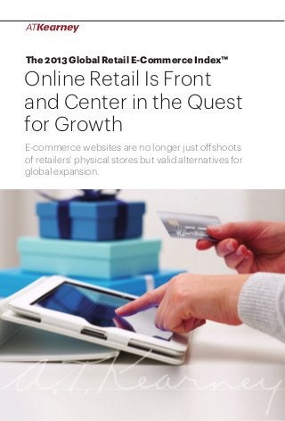 The 2013 Global Retail E-Commerce Index™

Online Retail Is Front
and Center in the Quest
for Growth
E-commerce websites are no longer just offshoots
of retailers’ physical stores but valid alternatives for
global expansion.

Online Retail Is Front and Center in the Quest for Growth

1

 