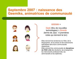 Septembre 2007 : naissance des Geemiks, animatrices de communauté GEEMIK  =  Geek  (féru de nouvelles technologies) +  Gimmik  (terme de Jazz : 5 premières notes qui donnent le ton) Elles donnent les tendances du Web, de la blogosphère, de la presse et des événements spécialisés dans leurs communautés respectives. Elles animent les communautés de  disciplines de l'ESC Lille  (les étudiants, les enseignants, les intervenants professionnels, les administratifs et les diplômés) 
