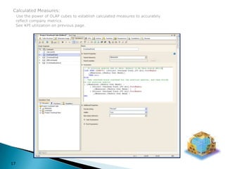 Calculated Measures:Use the power of OLAP cubes to establish calculated measures to accurately  reflect company metrics.  See KPI utilization on previous page.17