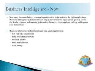 Now more than ever before, you need to get the right information to the right people faster.  Business Intelligence (BI) solutions can help everyone in your organization quickly access the timely, relevant, and accurate information that drives better decision making and impacts your bottom line.Business Intelligence (BI) solutions can help your organization:Get real-time informationFind profitable customersPivot on a dimeFind inefficienciesSave moneyBusiness Intelligence - Now3