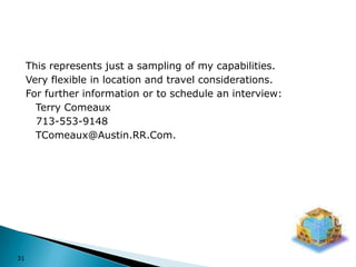 31This represents just a sampling of my capabilities.Very flexible in location and travel considerations.For further information or to schedule an interview:	Terry Comeaux   713-553-9148	TComeaux@Austin.RR.Com.