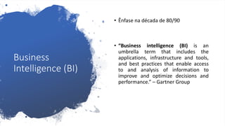 Business
Intelligence (BI)
• Ênfase na década de 80/90
• “Business intelligence (BI) is an
umbrella term that includes the
applications, infrastructure and tools,
and best practices that enable access
to and analysis of information to
improve and optimize decisions and
performance.” – Gartner Group