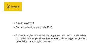 • Criado em 2013
• Comercializado a partir de 2015
• É uma solução de análise de negócios que permite visualizar
os dados e compartilhar ideias em toda a organização, ou
colocá-los na aplicação ou site.