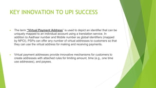 KEY INNOVATION TO UPI SUCCESS
▶ The term “Virtual Payment Address” is used to depict an identifier that can be
uniquely mapped to an individual account using a translation service. In
addition to Aadhaar number and Mobile number as global identifiers (mapped
by NPCI), PSPs can offer any number of virtual addresses to customers so that
they can use the virtual address for making and receiving payments.
▶ Virtual payment addresses provide innovative mechanisms for customers to
create addresses with attached rules for limiting amount, time (e.g., one time
use addresses), and payees.
 