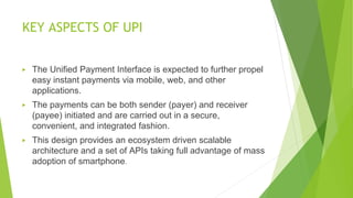 KEY ASPECTS OF UPI
▶ The Unified Payment Interface is expected to further propel
easy instant payments via mobile, web, and other
applications.
▶ The payments can be both sender (payer) and receiver
(payee) initiated and are carried out in a secure,
convenient, and integrated fashion.
▶ This design provides an ecosystem driven scalable
architecture and a set of APIs taking full advantage of mass
adoption of smartphone.
 