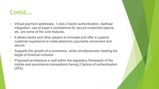 Contd….
▶ Virtual payment addresses, 1-click 2-factor authentication, Aadhaar
integration, use of payer’s smartphone for secure credential capture,
etc. are some of the core features.
▶ It allows banks and other players to innovate and offer a superior
customer experience to make electronic payments convenient and
secure.
▶ Supports the growth of e-commerce, while simultaneously meeting the
target of financial inclusion.
▶ Proposed architecture is well within the regulatory framework of the
mobile and ecommerce transactions having 2 factors of authentication
(2FA).
 
