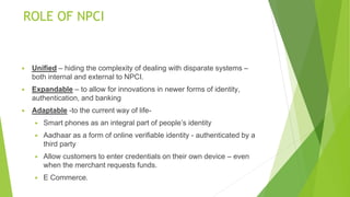 ROLE OF NPCI
▶ Unified – hiding the complexity of dealing with disparate systems –
both internal and external to NPCI.
▶ Expandable – to allow for innovations in newer forms of identity,
authentication, and banking
▶ Adaptable -to the current way of life-
▶ Smart phones as an integral part of people’s identity
▶ Aadhaar as a form of online verifiable identity - authenticated by a
third party
▶ Allow customers to enter credentials on their own device – even
when the merchant requests funds.
▶ E Commerce.
 