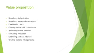 Value proposition
▶ Simplifying Authentication
▶ Simplifying Issuance Infrastructure
▶ Flexibility for Users
▶ Enabling 1-click 2-FA Transactions
▶ Embracing Mobile Adoption
▶ Stimulating Innovation
▶ Embracing Aadhaar Adoption
▶ Creating National Interoperability
 