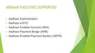 ADHAAR FACILITIES SUPPORTED
▶ Aadhaar Authentication
▶ Aadhaar e-KYC
▶ Aadhaar Enabled Account (AEA)
▶ Aadhaar Payment Bridge (APB)
▶ Aadhaar Enabled Payment System (AEPS)
 