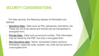 SECURITY CONSIDERATIONS
For data security, the following classes of information are
defined:
▶ Sensitive Data - Data such as PIN, passwords, biometrics, etc.
These are not to be stored and should only be transported in
encrypted form.
▶ Private Data - Data such as account number. This information
may be stored by the PSP, but only in encrypted form.
▶ Non-Sensitive data - Name, transaction history (amount,
timestamp, response code, location, etc.) that can be stored in
unencrypted form
 