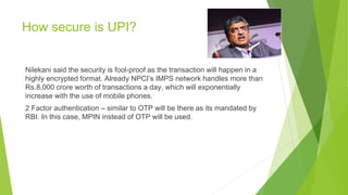 How secure is UPI?
Nilekani said the security is fool-proof as the transaction will happen in a
highly encrypted format. Already NPCI’s IMPS network handles more than
Rs.8,000 crore worth of transactions a day, which will exponentially
increase with the use of mobile phones.
2 Factor authentication – similar to OTP will be there as its mandated by
RBI. In this case, MPIN instead of OTP will be used.
 