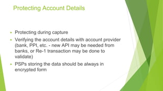 Protecting Account Details
▶ Protecting during capture
▶ Verifying the account details with account provider
(bank, PPI, etc. - new API may be needed from
banks, or Re-1 transaction may be done to
validate)
▶ PSPs storing the data should be always in
encrypted form
 
