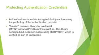 Protecting Authentication Credentials
▶ Authentication credentials encrypted during capture using
the public key of the authentication provider
▶ "Trusted" common library for credential
(MPIN/Password/PIN/Biometrics) capture. This library
needs to bind customer mobile using HOTP/TOTP which is
verified as part of transaction
 