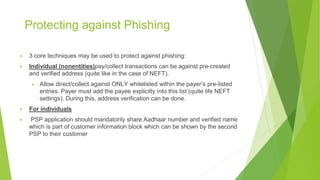 Protecting against Phishing
▶ 3 core techniques may be used to protect against phishing:
▶ Individual (nonentities)pay/collect transactions can be against pre-created
and verified address (quite like in the case of NEFT).
▶ Allow direct/collect against ONLY whitelisted within the payer’s pre-listed
entries. Payer must add the payee explicitly into this list (quite life NEFT
settings). During this, address verification can be done.
▶ For individuals
▶ PSP application should mandatorily share Aadhaar number and verified name
which is part of customer information block which can be shown by the second
PSP to their customer
 