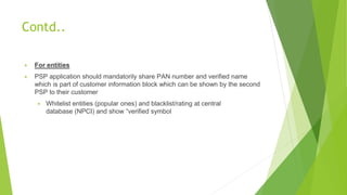 Contd..
▶ For entities
▶ PSP application should mandatorily share PAN number and verified name
which is part of customer information block which can be shown by the second
PSP to their customer
▶ Whitelist entities (popular ones) and blacklist/rating at central
database (NPCI) and show “verified symbol
 