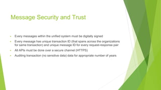 Message Security and Trust
▶ Every messages within the unified system must be digitally signed
▶ Every message has unique transaction ID (that spans across the organizations
for same transaction) and unique message ID for every request-response pair
▶ All APIs must be done over a secure channel (HTTPS)
▶ Auditing transaction (no sensitive data) data for appropriate number of years
 