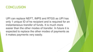 CONCLUSION
UPI can replace NEFT, IMPS and RTGS as UPI has
only 1 unique ID of he recipient and is required for an
instantaneous transfer of funds. It is much more
easier than the other modes of transfer. In future it is
expected to replace the other modes of payments as
it makes payments very easily.
 