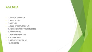 AGENDA
▶ 1.MISSION AND VISION
▶ 2.WHAT IS UPI?
▶ 3.WHY UPI?
▶ 4.BASIC STRUCTURE OF UPI
▶ 5.KEY INNOVATION TO UPI SUCCESS
▶ 6.PARTICIPANTS
▶ 7.KEY ASPECTS OF UPI
▶ 8.ROLE OF NPCI
▶ 9.ARCHITECTURE OF UPI
▶ 10.CONCEPTS
 