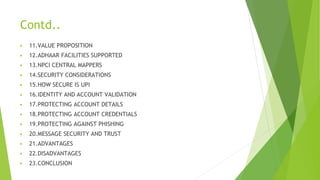 Contd..
▶ 11.VALUE PROPOSITION
▶ 12.ADHAAR FACILITIES SUPPORTED
▶ 13.NPCI CENTRAL MAPPERS
▶ 14.SECURITY CONSIDERATIONS
▶ 15.HOW SECURE IS UPI
▶ 16.IDENTITY AND ACCOUNT VALIDATION
▶ 17.PROTECTING ACCOUNT DETAILS
▶ 18.PROTECTING ACCOUNT CREDENTIALS
▶ 19.PROTECTING AGAINST PHISHING
▶ 20.MESSAGE SECURITY AND TRUST
▶ 21.ADVANTAGES
▶ 22.DISADVANTAGES
▶ 23.CONCLUSION
 