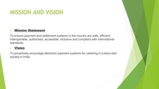 MISSION AND VISION
▶ Mission Statement
To ensure payment and settlement systems in the country are safe, efficient,
interoperable, authorised, accessible, inclusive and compliant with international
standards.
▶ Vision
To proactively encourage electronic payment systems for ushering in a less-cash
society in India
 