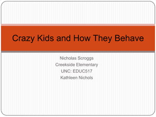 Nicholas Scroggs Creekside Elementary UNC: EDUC517 Kathleen Nichols Crazy Kids and How They Behave 