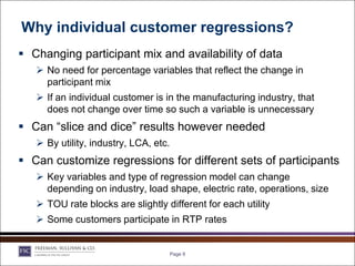 Why individual customer regressions?
 Changing participant mix and availability of data
    No need for percentage variables that reflect the change in
     participant mix
    If an individual customer is in the manufacturing industry, that
     does not change over time so such a variable is unnecessary
 Can “slice and dice” results however needed
    By utility, industry, LCA, etc.
 Can customize regressions for different sets of participants
    Key variables and type of regression model can change
     depending on industry, load shape, electric rate, operations, size
    TOU rate blocks are slightly different for each utility
    Some customers participate in RTP rates


                                   Page 9
 