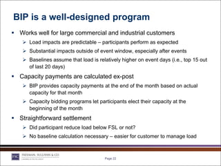 BIP is a well-designed program
 Works well for large commercial and industrial customers
    Load impacts are predictable – participants perform as expected
    Substantial impacts outside of event window, especially after events
    Baselines assume that load is relatively higher on event days (i.e., top 15 out
     of last 20 days)
 Capacity payments are calculated ex-post
    BIP provides capacity payments at the end of the month based on actual
     capacity for that month
    Capacity bidding programs let participants elect their capacity at the
     beginning of the month
 Straightforward settlement
    Did participant reduce load below FSL or not?
    No baseline calculation necessary – easier for customer to manage load



                                       Page 22
 