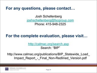 For any questions, please contact…
                  Josh Schellenberg
            joshschellenberg@fscgroup.com
                 Phone: 415-948-2325


For the complete evaluation, please visit…
             http://calmac.org/search.asp
                       Search: “BIP”
http://www.calmac.org/publications/BIP_Statewide_Load_
      Impact_Report_-_Final_Non-Redlined_Version.pdf


                         Page 24
 