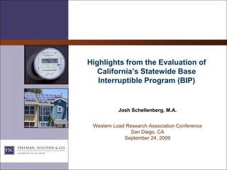 Highlights from the Evaluation of
   California’s Statewide Base
   Interruptible Program (BIP)


           Josh Schellenberg, M.A.


 Western Load Research Association Conference
                San Diego, CA
             September 24, 2009
 