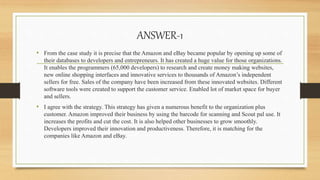 ANSWER-1
• From the case study it is precise that the Amazon and eBay became popular by opening up some of
their databases to developers and entrepreneurs. It has created a huge value for those organizations.
It enables the programmers (65,000 developers) to research and create money making websites,
new online shopping interfaces and innovative services to thousands of Amazon’s independent
sellers for free. Sales of the company have been increased from these innovated websites. Different
software tools were created to support the customer service. Enabled lot of market space for buyer
and sellers.
• I agree with the strategy. This strategy has given a numerous benefit to the organization plus
customer. Amazon improved their business by using the barcode for scanning and Scout pal use. It
increases the profits and cut the cost. It is also helped other businesses to grow smoothly.
Developers improved their innovation and productiveness. Therefore, it is matching for the
companies like Amazon and eBay.
 