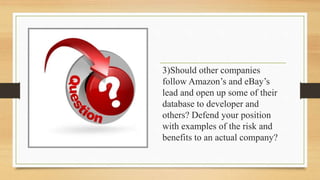 3)Should other companies
follow Amazon’s and eBay’s
lead and open up some of their
database to developer and
others? Defend your position
with examples of the risk and
benefits to an actual company?
 