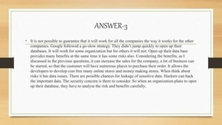 ANSWER-3
• It is not possible to guarantee that it will work for all the companies the way it works for the other
companies. Google followed a go-slow strategy. They didn’t jump quickly to open up their
databases. It will work for some organization but for others it will not. Open up their data base
provides many benefits at the same time it has some risks also. Considering the benefits, as I
discussed in the previous questions, it can increase the sales for the company, a lot of business can
be started, so that the customer will have numerous places to purchase their order. It allows the
developers to develop cost free many online stores and money making stores. When think about
risks it has data issues. There are possible chances for leakage of sensitive data. Hackers can hack
the important data. The security concern is there to consider. So when an organization plans to open
up their database, they have to analyse the risk and benefits carefully.
 