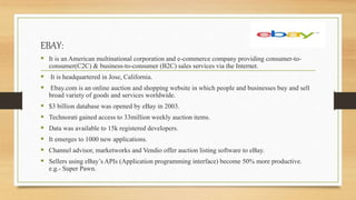 EBAY:
 It is an American multinational corporation and e-commerce company providing consumer-to-
consumer(C2C) & business-to-consumer (B2C) sales services via the Internet.
 It is headquartered in Jose, California.
 Ebay.com is an online auction and shopping website in which people and businesses buy and sell
broad variety of goods and services worldwide.
 $3 billion database was opened by eBay in 2003.
 Technorati gained access to 33million weekly auction items.
 Data was available to 15k registered developers.
 It emerges to 1000 new applications.
 Channel advisor, marketworks and Vendio offer auction listing software to eBay.
 Sellers using eBay’s APIs (Application programming interface) become 50% more productive.
e.g.- Super Pawn.
 