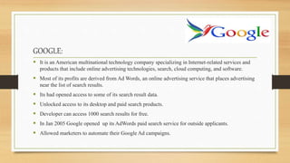 GOOGLE:
 It is an American multinational technology company specializing in Internet-related services and
products that include online advertising technologies, search, cloud computing, and software.
 Most of its profits are derived from Ad Words, an online advertising service that places advertising
near the list of search results.
 Its had opened access to some of its search result data.
 Unlocked access to its desktop and paid search products.
 Developer can access 1000 search results for free.
 In Jan 2005 Google opened up its AdWords paid search service for outside applicants.
 Allowed marketers to automate their Google Ad campaigns.
 
