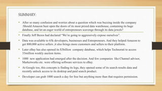 SUMMARY:
• After so many confusion and worries about a question which was buzzing inside the company
:Should Amazon bust open the doors of its most prized data warehouse, containing its huge
database, and let an eager world of entrepreneurs scavenge through its data jewels?
• Finally Jeff Bezos had declared “We’re going to aggressively expose ourselves”.
• Data was available to 65k developers, businesses and Entrepreneurs. And they helped Amazon to
get 800,000 active sellers ,it also brings more customers and sellers to their platform.
• Later eBay has also opened its $3billion company database, which helps Technorati to access
33million weekly auction items.
• 1000 new application had emerged after the decision. And few companies like Channel advisor,
Marketworks etc. were offering software services to eBay.
• At Google too, this concepts is finding its legs, they opened some of its search results data and
recently unlock access to its desktop and paid search product.
• Developer can grab 1000 search a day for free but anything more than that requires permission.
 