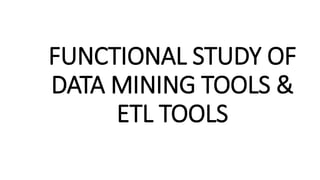 FUNCTIONAL STUDY OF
DATA MINING TOOLS &
ETL TOOLS
 