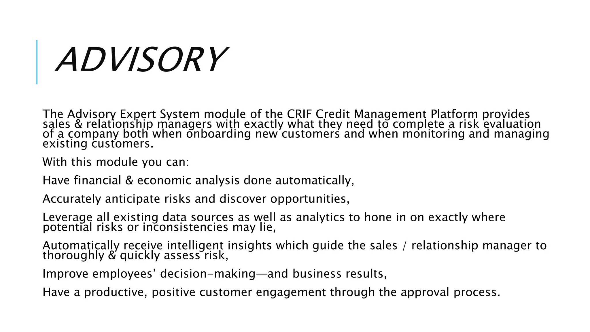 ADVISORY
The Advisory Expert System module of the CRIF Credit Management Platform provides
sales & relationship managers with exactly what they need to complete a risk evaluation
of a company both when onboarding new customers and when monitoring and managing
existing customers.
With this module you can:
Have financial & economic analysis done automatically,
Accurately anticipate risks and discover opportunities,
Leverage all existing data sources as well as analytics to hone in on exactly where
potential risks or inconsistencies may lie,
Automatically receive intelligent insights which guide the sales / relationship manager to
thoroughly & quickly assess risk,
Improve employees’ decision-making—and business results,
Have a productive, positive customer engagement through the approval process.
 