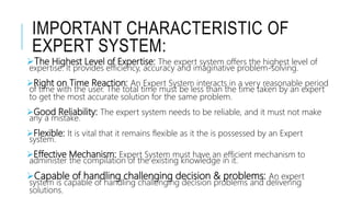 IMPORTANT CHARACTERISTIC OF
EXPERT SYSTEM:
The Highest Level of Expertise: The expert system offers the highest level of
expertise. It provides efficiency, accuracy and imaginative problem-solving.
Right on Time Reaction: An Expert System interacts in a very reasonable period
of time with the user. The total time must be less than the time taken by an expert
to get the most accurate solution for the same problem.
Good Reliability: The expert system needs to be reliable, and it must not make
any a mistake.
Flexible: It is vital that it remains flexible as it the is possessed by an Expert
system.
Effective Mechanism: Expert System must have an efficient mechanism to
administer the compilation of the existing knowledge in it.
Capable of handling challenging decision & problems: An expert
system is capable of handling challenging decision problems and delivering
solutions.
 