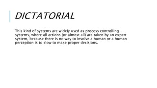 DICTATORIAL
This kind of systems are widely used as process controlling
systems, where all actions (or almost all) are taken by an expert
system, because there is no way to involve a human or a human
perception is to slow to make proper decisions.
 