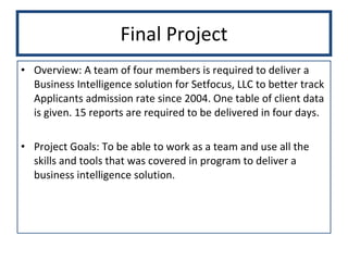 Final Project Overview: A team of four members is required to deliver a Business Intelligence solution for Setfocus, LLC to better track Applicants admission rate since 2004. One table of client data is given. 15 reports are required to be delivered in four days.  Project Goals: To be able to work as a team and use all the skills and tools that was covered in program to deliver a business intelligence solution.  