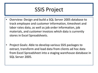 SSIS Project Overview: Design and build a SQL Server 2005 database to track employee and customer information, timesheet and labor rates data, as well as job order information, job materials, and customer invoices which data is currently stores in Excel Spreadsheets. Project Goals: Able to develop various SSIS packages to extract, transform and load data from clients ad hoc data from Excel Spreadsheet into a staging warehouse database in SQL Server 2005.  