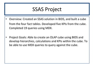 SSAS Project Overview: Created an SSAS solution in BIDS, and built a cube from the four fact tables. Developed five KPIs from the cube.   Completed 19 queries using MDX.  Project Goals: Able to create an OLAP cube using BIDS and develop hierarchies, calculations and KPIs within the cube. To be able to use MDX queries to query against the cube.  