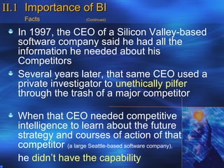 II.1 Importance of BI
     Facts              (Continued)


   In 1997, the CEO of a Silicon Valley-based
   software company said he had all the
   information he needed about his
   Competitors
   Several years later, that same CEO used a
   private investigator to unethically pilfer
   through the trash of a major competitor

   When that CEO needed competitive
   intelligence to learn about the future
   strategy and courses of action of that
   competitor (a large Seattle-based software company),
   he didn’t have the capability
 