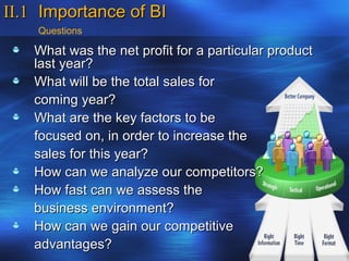 II.1 Importance of BI
    Questions

   What was the net profit for a particular product
   last year?
   What will be the total sales for
   coming year?
   What are the key factors to be
   focused on, in order to increase the
   sales for this year?
   How can we analyze our competitors?
   How fast can we assess the
   business environment?
   How can we gain our competitive
   advantages?
 